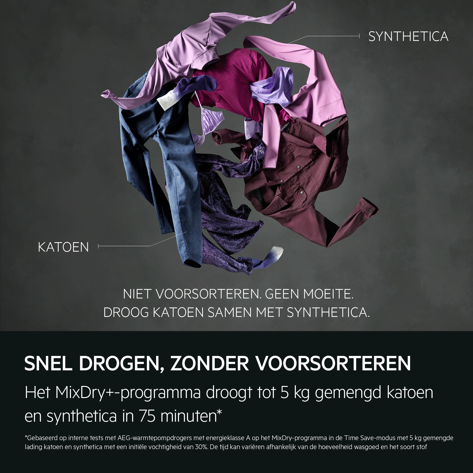 "Quick drying, no pre-sorting.
The MixDry+ cycle dries up to 5 kg of mixed cottons and synthetics in 75 minutes.*
*Based on internal testing on AEG heat pump tumble dryers on Energy Class A on MixDry cycle in Time Save mode on a 5kg mixed synthetic and 
cotton load with an initial moisture content of 30%. Time may vary depending on load quantity and fabric type."