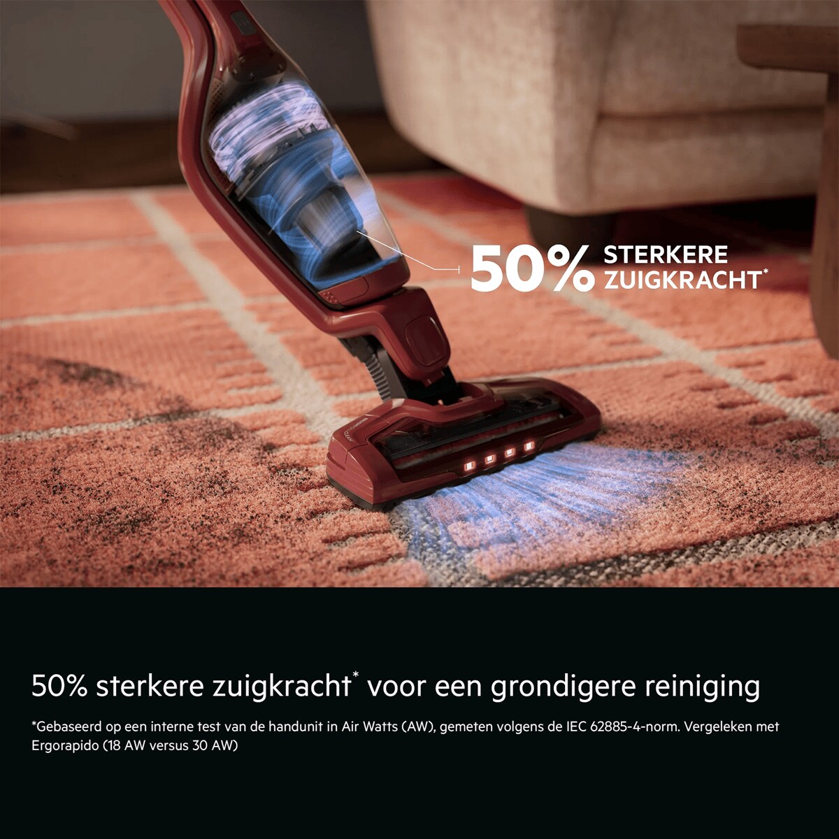 50% sterkere zuigkracht* voor een grondigere reiniging    *Gebaseerd op een interne test van de handunit in Air Watts (AW), gemeten volgens de IEC 62885-4-norm. Vergeleken met Ergorapido (18 AW versus 30 AW). 50% STERKERE ZUIGKRACHT*