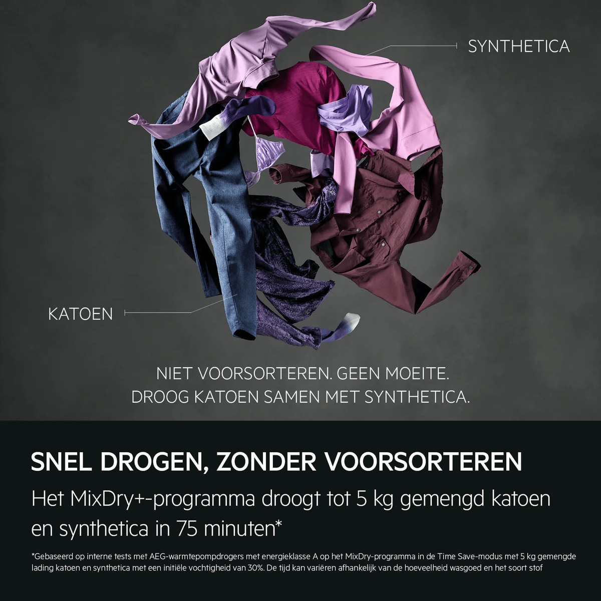 "Quick drying, no pre-sorting.
The MixDry+ cycle dries up to 5 kg of mixed cottons and synthetics in 75 minutes.*
*Based on internal testing on AEG heat pump tumble dryers on Energy Class A on MixDry cycle in Time Save mode on a 5kg mixed synthetic and 
cotton load with an initial moisture content of 30%. Time may vary depending on load quantity and fabric type."