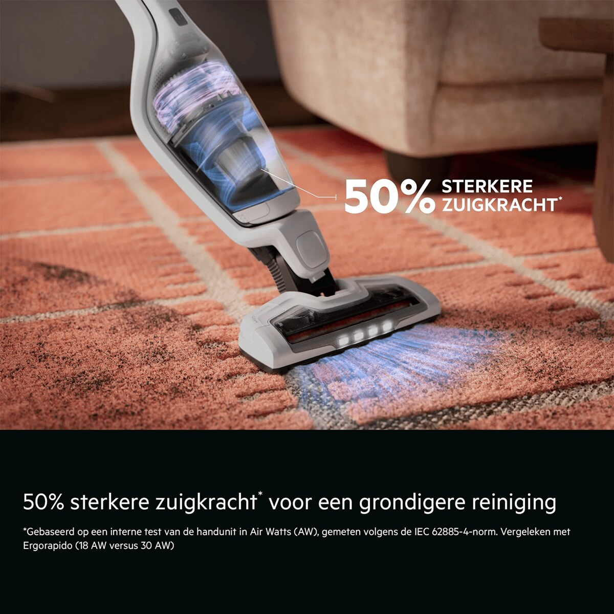 50% sterkere zuigkracht* voor een grondigere reiniging    *Gebaseerd op een interne test van de handunit in Air Watts (AW), gemeten volgens de IEC 62885-4-norm. Vergeleken met Ergorapido (18 AW versus 30 AW). 50% STERKERE ZUIGKRACHT*