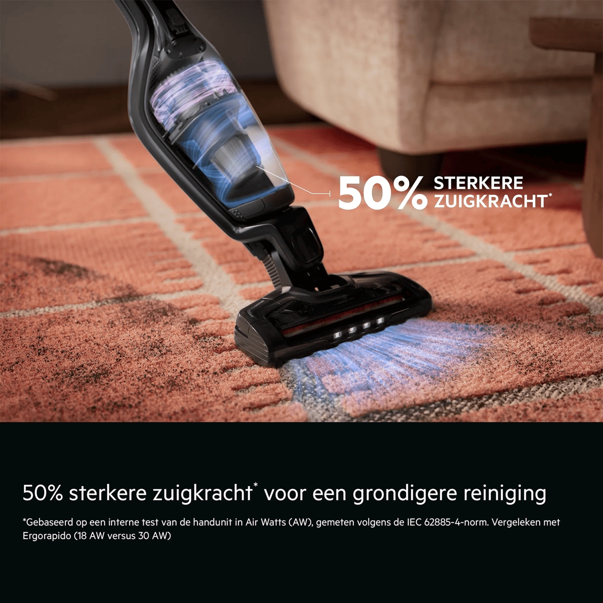 50% sterkere zuigkracht* voor een grondigere reiniging    *Gebaseerd op een interne test van de handunit in Air Watts (AW), gemeten volgens de IEC 62885-4-norm. Vergeleken met Ergorapido (18 AW versus 30 AW). 50% STERKERE ZUIGKRACHT*