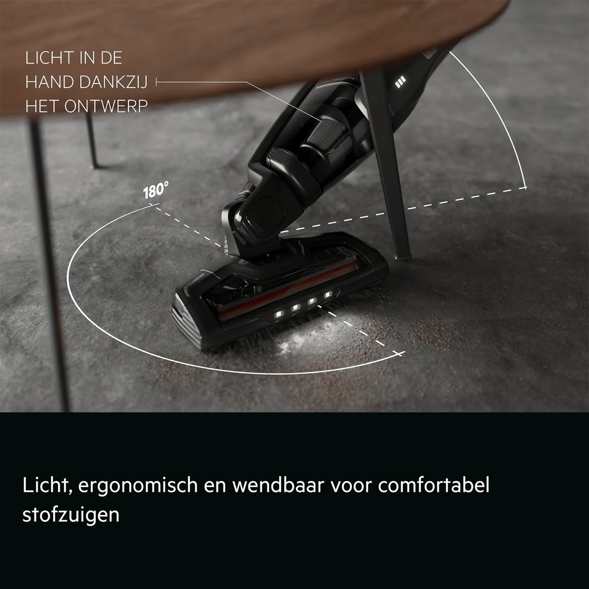 Licht, ergonomisch en wendbaar voor comfortabel stofzuigen     LICHT IN DE HAND DANKZIJ HET ONTWERP 180°