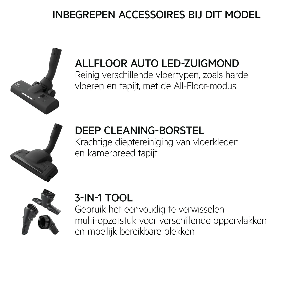 INBEGREPEN ACCESSOIRES BIJ DIT MODEL ALLFLOOR AUTO LED-ZUIGMOND Reinig verschillende vloertypen, zoals harde vloeren en tapijt, met de All-Floor-modus DEEP CLEANING-BORSTEL Krachtige dieptereiniging van vloerkleden en kamerbreed tapijt 3-IN-1 TOOL Gebruik het eenvoudig te verwisselen multi-opzetstuk voor verschillende oppervlakken en moeilijk bereikbare plekken