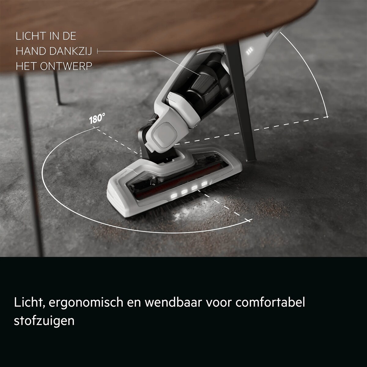 Licht, ergonomisch en wendbaar voor comfortabel stofzuigen     LICHT IN DE HAND DANKZIJ HET ONTWERP 180°